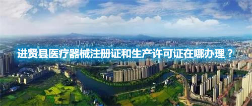 進(jìn)賢縣醫(yī)療器械注冊(cè)證和生產(chǎn)許可證在哪辦理？