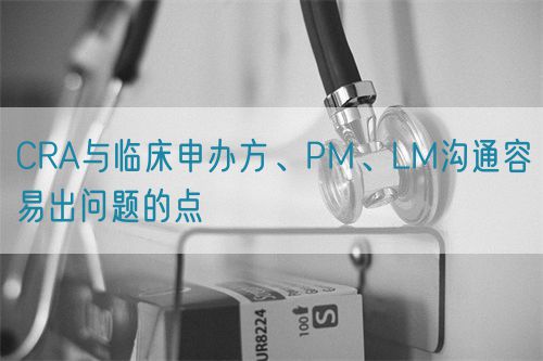 CRA與臨床申辦方、PM、LM溝通容易出問題的點(圖1)