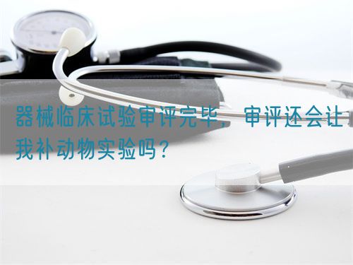 器械臨床試驗審評完畢，審評還會讓我補動物實驗嗎？(圖1)
