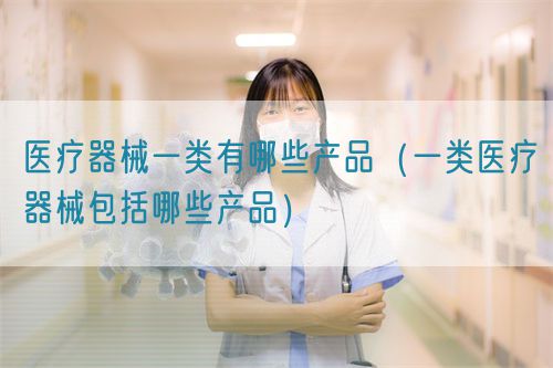 醫(yī)療器械一類(lèi)有哪些產(chǎn)品（第一類(lèi)醫(yī)療器械產(chǎn)品目錄）(圖1)