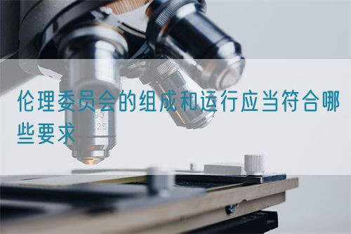 倫理委員會的組成和運行應(yīng)當(dāng)符合哪些要求