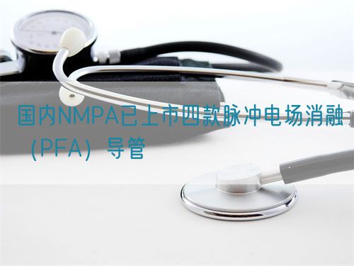 國內(nèi)NMPA已上市四款脈沖電場消融（PFA）導(dǎo)管