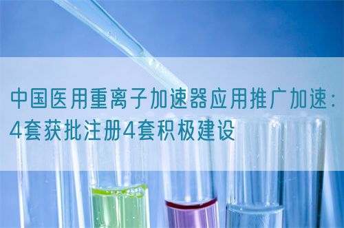 中國(guó)醫(yī)用重離子加速器應(yīng)用推廣加速：4套獲批注冊(cè)4套積極建設(shè)