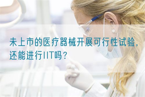未上市的醫(yī)療器械開展可行性試驗，還能進(jìn)行IIT嗎？(圖1)