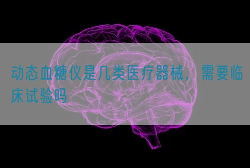 動態(tài)血糖儀是幾類醫(yī)療器械，需要臨床試驗嗎(圖1)