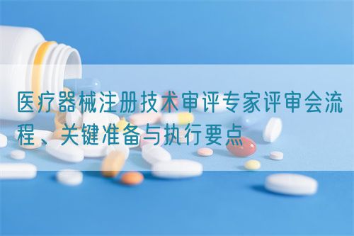 醫(yī)療器械注冊(cè)技術(shù)審評(píng)專家評(píng)審會(huì)流程、關(guān)鍵準(zhǔn)備與執(zhí)行要點(diǎn)(圖1)