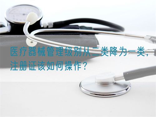 醫(yī)療器械管理級(jí)別從二類降為一類，注冊(cè)證該如何操作？(圖1)