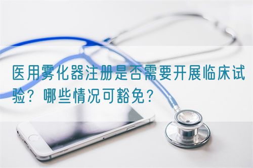 醫(yī)用霧化器注冊是否需要開展臨床試驗？哪些情況可豁免？(圖1)