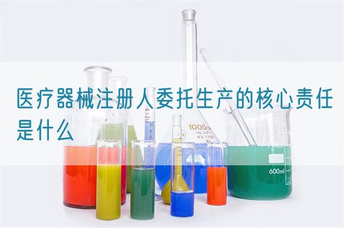 醫(yī)療器械注冊人委托生產(chǎn)的核心責(zé)任是什么(圖1)