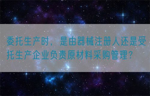 委托生產(chǎn)時(shí)，是由器械注冊(cè)人還是受托生產(chǎn)企業(yè)負(fù)責(zé)原材料采購(gòu)管理？(圖1)