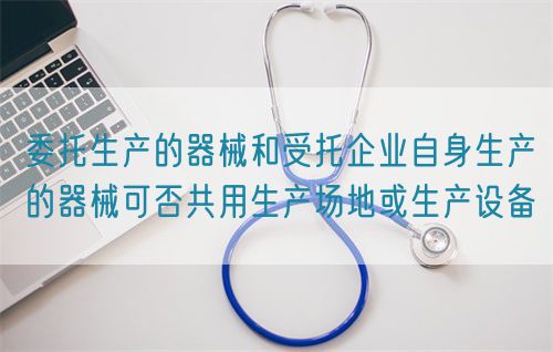 委托生產(chǎn)的器械和受托企業(yè)自身生產(chǎn)的器械可否共用生產(chǎn)場(chǎng)地或生產(chǎn)設(shè)備(圖1)