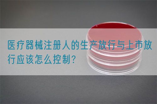 醫(yī)療器械注冊(cè)人的生產(chǎn)放行與上市放行應(yīng)該怎么控制？(圖1)