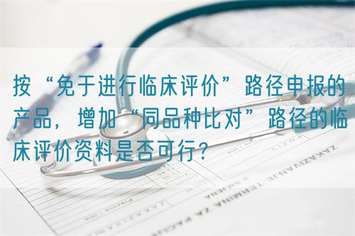 按“免于進行臨床評價”路徑申報的產品，增加“同品種比對”路徑的臨床評價資料是否可行？(圖1)