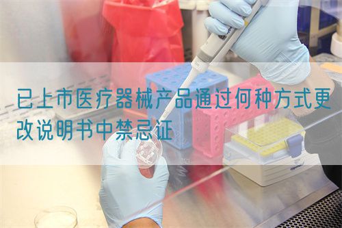 已上市醫(yī)療器械產品通過何種方式更改說明書中禁忌證(圖1)