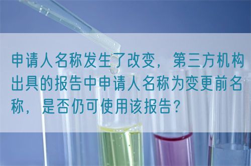 申請(qǐng)人名稱發(fā)生了改變，第三方機(jī)構(gòu)出具的報(bào)告中申請(qǐng)人名稱為變更前名稱，是否仍可使用該報(bào)告？(圖1)