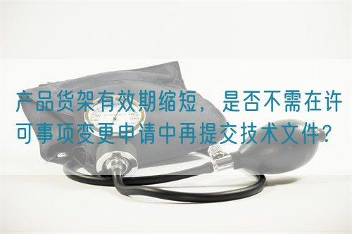 產(chǎn)品貨架有效期縮短，是否不需在許可事項(xiàng)變更申請中再提交技術(shù)文件？(圖1)
