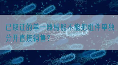 已取證的單一器械能不能把組件單獨(dú)分開直接銷售？(圖1)