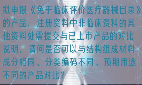擬申報(bào)《免于臨床評(píng)價(jià)醫(yī)療器械目錄》的產(chǎn)品，注冊(cè)資料中非臨床資料的其他資料處需提交與已上市產(chǎn)品的對(duì)比說明，請(qǐng)問是否可以與結(jié)構(gòu)組成材料成分相同、分類編碼不同、預(yù)期用途不同的產(chǎn)品對(duì)比？(圖1)