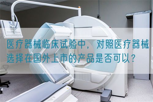 醫(yī)療器械臨床試驗(yàn)中，對(duì)照醫(yī)療器械選擇在國(guó)外上市的產(chǎn)品是否可以？(圖1)