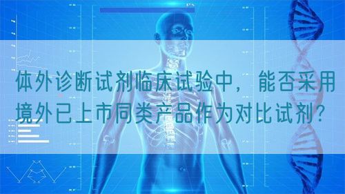 體外診斷試劑臨床試驗(yàn)中，能否采用境外已上市同類產(chǎn)品作為對比試劑？(圖1)