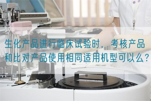 生化產(chǎn)品進(jìn)行臨床試驗時，考核產(chǎn)品和比對產(chǎn)品使用相同適用機型可以么？(圖1)