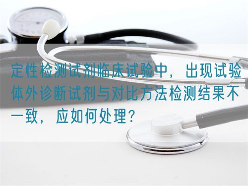 定性檢測試劑臨床試驗中，出現(xiàn)試驗體外診斷試劑與對比方法檢測結(jié)果不一致，應(yīng)如何處理？(圖1)