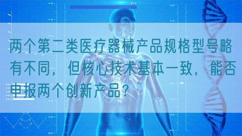 兩個(gè)第二類醫(yī)療器械產(chǎn)品規(guī)格型號(hào)略有不同，但核心技術(shù)基本一致，能否申報(bào)兩個(gè)創(chuàng)新產(chǎn)品？(圖1)