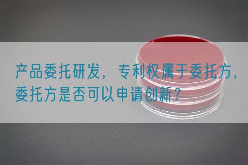 產(chǎn)品委托研發(fā)，專(zhuān)利權(quán)屬于委托方，委托方是否可以申請(qǐng)創(chuàng)新？(圖1)