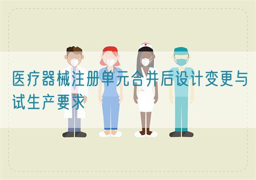 醫(yī)療器械注冊單元合并后設計變更與試生產(chǎn)要求(圖1)