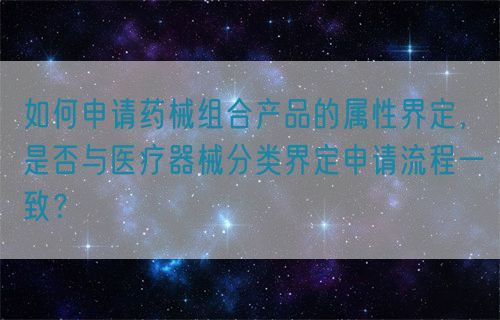如何申請藥械組合產(chǎn)品的屬性界定，是否與醫(yī)療器械分類界定申請流程一致？(圖1)