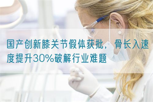國產(chǎn)創(chuàng)新膝關(guān)節(jié)假體獲批，骨長入速度提升30%破解行業(yè)難題