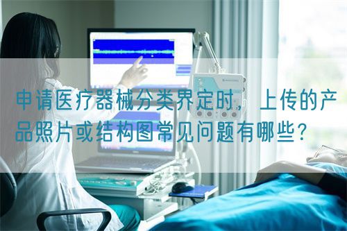 申請(qǐng)醫(yī)療器械分類界定時(shí)，上傳的產(chǎn)品照片或結(jié)構(gòu)圖常見(jiàn)問(wèn)題有哪些？(圖1)