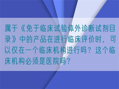 屬于《免于臨床試驗體外診斷試劑目錄》中的產(chǎn)品在進行臨床評價時，可以僅在一個臨床機構(gòu)進行嗎？這個臨床機構(gòu)必須是醫(yī)院嗎？(圖1)