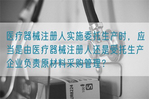 醫(yī)療器械注冊人實施委托生產(chǎn)時，應當是由醫(yī)療器械注冊人還是受托生產(chǎn)企業(yè)負責原材料采購管理？(圖1)