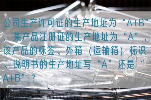 公司生產(chǎn)許可證的生產(chǎn)地址為“A+B”，某產(chǎn)品注冊(cè)證的生產(chǎn)地址為“A”，該產(chǎn)品的標(biāo)簽、外箱（運(yùn)輸箱）標(biāo)識(shí)、說(shuō)明書(shū)的生產(chǎn)地址寫(xiě)“A”還是“A+B”？(圖1)