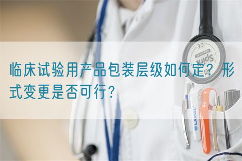 臨床試驗用產(chǎn)品包裝層級如何定？形式變更是否可行？(圖1)