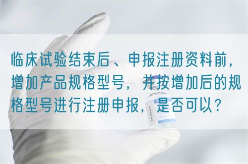 臨床試驗(yàn)結(jié)束后、申報(bào)注冊(cè)資料前，增加產(chǎn)品規(guī)格型號(hào)，并按增加后的規(guī)格型號(hào)進(jìn)行注冊(cè)申報(bào)，是否可以？(圖1)