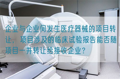 企業(yè)與企業(yè)間發(fā)生醫(yī)療器械的項目轉(zhuǎn)讓，項目涉及的臨床試驗報告能否隨項目一并轉(zhuǎn)讓給接收企業(yè)？(圖1)