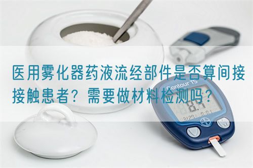 醫(yī)用霧化器藥液流經(jīng)部件是否算間接接觸患者？需要做材料檢測(cè)嗎？(圖1)