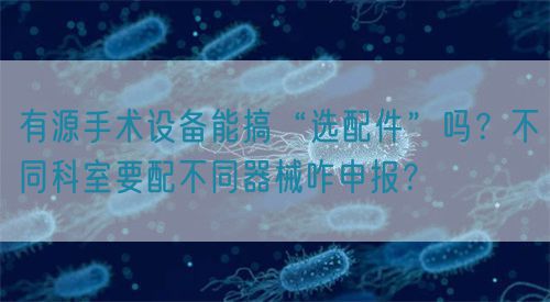 有源手術(shù)設(shè)備能搞“選配件”嗎？不同科室要配不同器械咋申報？(圖1)