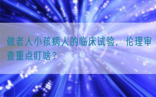 做老人小孩病人的臨床試驗(yàn)，倫理審查重點(diǎn)盯啥？(圖1)
