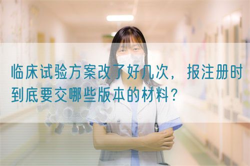 臨床試驗(yàn)方案改了好幾次，報(bào)注冊時(shí)到底要交哪些版本的材料？(圖1)