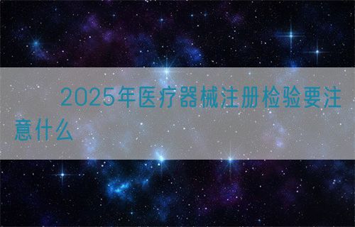??2025年醫(yī)療器械注冊(cè)檢驗(yàn)要注意什么?(圖1)