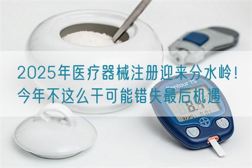 2025年醫(yī)療器械注冊(cè)迎來(lái)分水嶺！今年不這么干可能錯(cuò)失最后機(jī)遇(圖1)