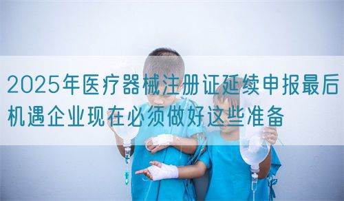 2025年醫(yī)療器械注冊證延續(xù)申報最后機遇企業(yè)現在必須做好這些準備(圖1)