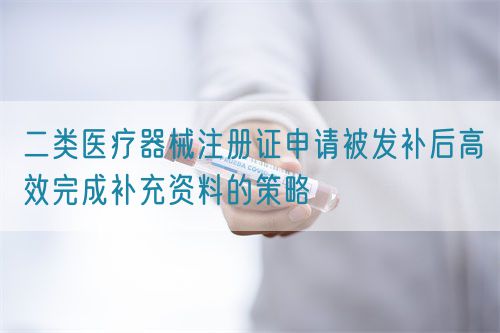 二類醫(yī)療器械注冊證申請被發(fā)補后高效完成補充資料的策略(圖1)